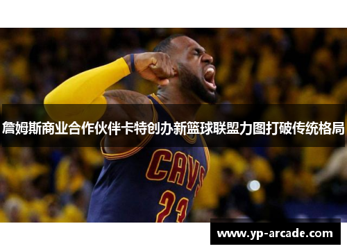 詹姆斯商业合作伙伴卡特创办新篮球联盟力图打破传统格局