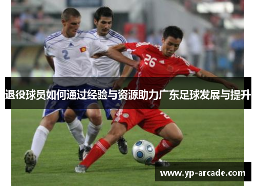 退役球员如何通过经验与资源助力广东足球发展与提升 退役球员如何通过经验与资源助力广东足球发展与提升