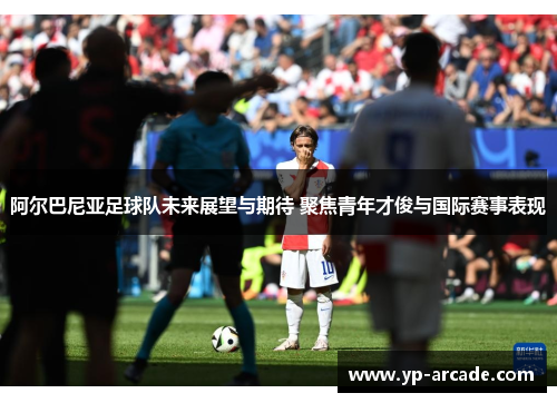 阿尔巴尼亚足球队未来展望与期待 聚焦青年才俊与国际赛事表现