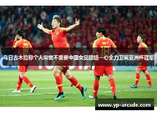 乌日古木拉称个人荣誉不重要中国女足团结一心全力卫冕亚洲杯冠军