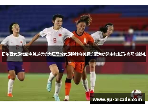 切尔西女足凭借净胜球优势力压曼城女足险胜夺英超连冠为功勋主帅艾玛·海耶斯献礼