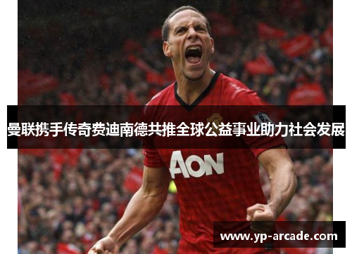 曼联携手传奇费迪南德共推全球公益事业助力社会发展