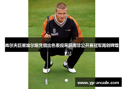 高尔夫巨星埃尔斯凭借出色表现荣获南非公开赛冠军再创辉煌