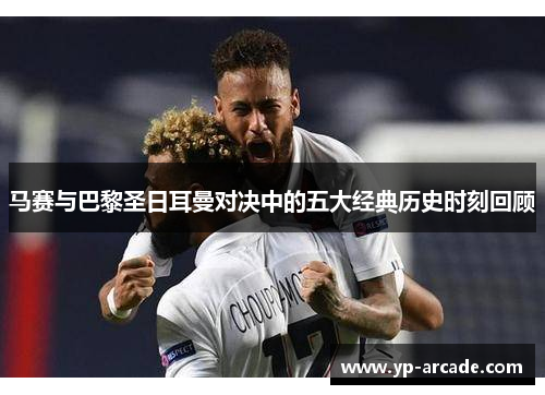 马赛与巴黎圣日耳曼对决中的五大经典历史时刻回顾