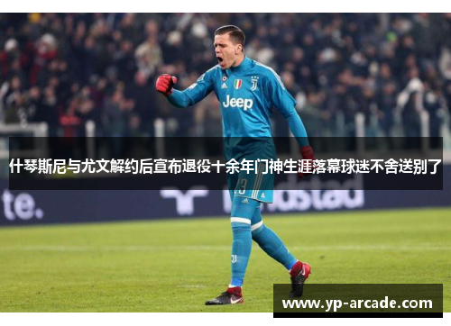 什琴斯尼与尤文解约后宣布退役十余年门神生涯落幕球迷不舍送别了 什琴斯尼与尤文解约后宣布退役十余年门神生涯落幕球迷不舍送别了